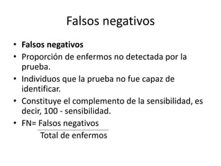 Falsos negativos
• Falsos negativos
• Proporción de enfermos no detectada por la
prueba.
• Individuos que la prueba no fue capaz de
identificar.
• Constituye el complemento de la sensibilidad, es
decir, 100 - sensibilidad.
• FN= Falsos negativos
Total de enfermos
 