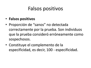 Falsos positivos
• Falsos positivos
• Proporción de “sanos” no detectada
correctamente por la prueba. Son individuos
que la prueba consideró erróneamente como
sospechosos.
• Constituye el complemento de la
especificidad, es decir, 100 - especificidad.
 