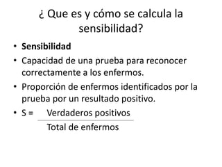 ¿ Que es y cómo se calcula la
sensibilidad?
• Sensibilidad
• Capacidad de una prueba para reconocer
correctamente a los enfermos.
• Proporción de enfermos identificados por la
prueba por un resultado positivo.
• S = Verdaderos positivos
Total de enfermos
 