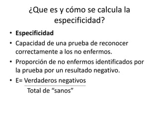 ¿Que es y cómo se calcula la
especificidad?
• Especificidad
• Capacidad de una prueba de reconocer
correctamente a los no enfermos.
• Proporción de no enfermos identificados por
la prueba por un resultado negativo.
• E= Verdaderos negativos
Total de “sanos”
 