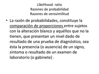 Likelihood ratio
Razones de probabilidad
Razones de verosimilitud
• La razón de probabilidades, constituye la
comparación de proporciones entre sujetos
con la alteración blanco y aquéllos que no la
tienen, que presentan un nivel dado de
resultado de una prueba de diagnóstico, sea
ésta la presencia (o ausencia) de un signo,
síntoma o resultado de un examen de
laboratorio (o gabinete) .
 