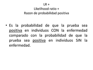 LR +
Likelihood ratio +
Razon de probabilidad positiva
• Es la probabilidad de que la prueba sea
positiva en individuos CON la enfermedad
comparado con la probabilidad de que la
prueba sea positiva en individuos SIN la
enfermedad.
 