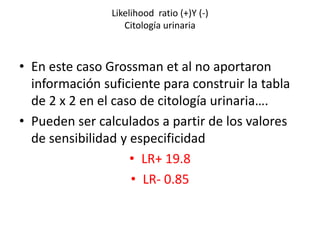 Likelihood ratio (+)Y (-)
Citología urinaria
• En este caso Grossman et al no aportaron
información suficiente para construir la tabla
de 2 x 2 en el caso de citología urinaria….
• Pueden ser calculados a partir de los valores
de sensibilidad y especificidad
• LR+ 19.8
• LR- 0.85
 