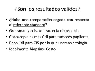 ¿Son los resultados validos?
• ¿Hubo una comparación cegada con respecto
al referente standard?
• Grossman y cols. utilizaron la cistoscopia
• Cistoscopia es mas útil para tumores papilares
• Poco útil para CIS por lo que usamos citología
• Idealmente biopsias- Costo
 