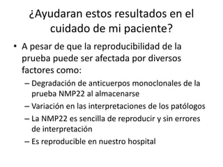 ¿Ayudaran estos resultados en el
cuidado de mi paciente?
• A pesar de que la reproducibilidad de la
prueba puede ser afectada por diversos
factores como:
– Degradación de anticuerpos monoclonales de la
prueba NMP22 al almacenarse
– Variación en las interpretaciones de los patólogos
– La NMP22 es sencilla de reproducir y sin errores
de interpretación
– Es reproducible en nuestro hospital
 
