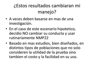 ¿Estos resultados cambiaran mi
manejo?
• A veces deben basarse en mas de una
investigación.
• En el caso de este escenario hipotetico,
decidio NO cambiar su conducta y usar
rutinariamente NMP22
• Basado en mas estudios, bien diseñados, en
distintos tipos de poblaciones que no solo
consideren la utilidad de la prueba sino
tambien el costo y la facilidad en su uso.
 