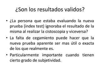¿Son los resultados validos?
• ¿La persona que estaba evaluando la nueva
prueba (index test) ignoraba el resultado de la
misma al realizar la cistoscopia y viceversa?
• La falta de cegamiento puede hacer que la
nueva prueba aparente ser mas útil o exacta
de los que realmente es.
• Particularmente importante cuando tienen
cierto grado de subjetividad.
 