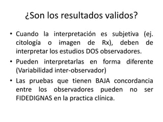 ¿Son los resultados validos?
• Cuando la interpretación es subjetiva (ej.
citología o imagen de Rx), deben de
interpretar los estudios DOS observadores.
• Pueden interpretarlas en forma diferente
(Variabilidad inter-observador)
• Las pruebas que tienen BAJA concordancia
entre los observadores pueden no ser
FIDEDIGNAS en la practica clínica.
 