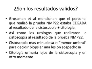 ¿Son los resultados validos?
• Grossman et al mencionan que el personal
que realizó la prueba NMP22 estaba CEGADA
al resultado de la cistoscopia + citología.
• Así como los urólogos que realizaron la
cistoscopia al resultado de la prueba NMP22.
• Cistoscopia mas minuciosa o “menor umbral”
para decidir biopsiar una lesión sospechosa
• Citología urinaria lejos de la cistoscopia y en
otro momento.
 