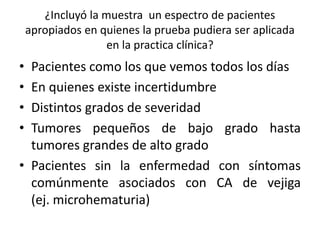 ¿Incluyó la muestra un espectro de pacientes
apropiados en quienes la prueba pudiera ser aplicada
en la practica clínica?
• Pacientes como los que vemos todos los días
• En quienes existe incertidumbre
• Distintos grados de severidad
• Tumores pequeños de bajo grado hasta
tumores grandes de alto grado
• Pacientes sin la enfermedad con síntomas
comúnmente asociados con CA de vejiga
(ej. microhematuria)
 