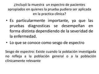 ¿Incluyó la muestra un espectro de pacientes
apropiados en quienes la prueba pudiera ser aplicada
en la practica clínica?
• Es particularmente importante, ya que las
pruebas diagnosticas se desempeñan en
forma distinta dependiendo de la severidad de
la enfermedad.
• Lo que se conoce como sesgo de espectro
Sesgo de espectro: Existe cuando la población investigada
no refleja a la población general o a la población
clínicamente relevante
 