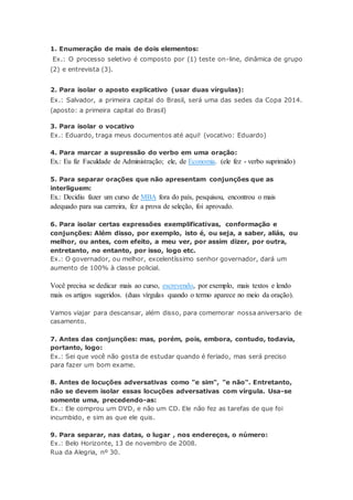 1. Enumeração de mais de dois elementos: 
Ex.: O processo seletivo é composto por (1) teste on-line, dinâmica de grupo 
(2) e entrevista (3). 
2. Para isolar o aposto explicativo (usar duas vírgulas): 
Ex.: Salvador, a primeira capital do Brasil, será uma das sedes da Copa 2014. 
(aposto: a primeira capital do Brasil) 
3. Para isolar o vocativo 
Ex.: Eduardo, traga meus documentos até aqui! (vocativo: Eduardo) 
4. Para marcar a supressão do verbo em uma oração: 
Ex.: Eu fiz Faculdade de Administração; ele, de Economia. (ele fez - verbo suprimido) 
5. Para separar orações que não apresentam conjunções que as 
interliguem: 
Ex.: Decidiu fazer um curso de MBA fora do país, pesquisou, encontrou o mais 
adequado para sua carreira, fez a prova de seleção, foi aprovado. 
6. Para isolar certas expressões exemplificativas, conformação e 
conjunções: Além disso, por exemplo, isto é, ou seja, a saber, aliás, ou 
melhor, ou antes, com efeito, a meu ver, por assim dizer, por outra, 
entretanto, no entanto, por isso, logo etc. 
Ex.: O governador, ou melhor, excelentíssimo senhor governador, dará um 
aumento de 100% à classe policial. 
Você precisa se dedicar mais ao curso, escrevendo, por exemplo, mais textos e lendo 
mais os artigos sugeridos. (duas vírgulas quando o termo aparece no meio da oração). 
Vamos viajar para descansar, além disso, para comemorar nossa aniversario de 
casamento. 
7. Antes das conjunções: mas, porém, pois, embora, contudo, todavia, 
portanto, logo: 
Ex.: Sei que você não gosta de estudar quando é feriado, mas será preciso 
para fazer um bom exame. 
8. Antes de locuções adversativas como "e sim", "e não". Entretanto, 
não se devem isolar essas locuções adversativas com vírgula. Usa-se 
somente uma, precedendo-as: 
Ex.: Ele comprou um DVD, e não um CD. Ele não fez as tarefas de que foi 
incumbido, e sim as que ele quis. 
9. Para separar, nas datas, o lugar , nos endereços, o número: 
Ex.: Belo Horizonte, 13 de novembro de 2008. 
Rua da Alegria, nº 30. 
 