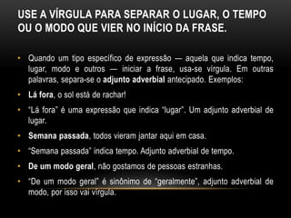 USE A VÍRGULA PARA SEPARAR O LUGAR, O TEMPO
OU O MODO QUE VIER NO INÍCIO DA FRASE.
• Quando um tipo específico de expressão — aquela que indica tempo,
lugar, modo e outros — iniciar a frase, usa-se vírgula. Em outras
palavras, separa-se o adjunto adverbial antecipado. Exemplos:
• Lá fora, o sol está de rachar!
• “Lá fora” é uma expressão que indica “lugar”. Um adjunto adverbial de
lugar.
• Semana passada, todos vieram jantar aqui em casa.
• “Semana passada” indica tempo. Adjunto adverbial de tempo.
• De um modo geral, não gostamos de pessoas estranhas.
• “De um modo geral” é sinônimo de “geralmente”, adjunto adverbial de
modo, por isso vai vírgula.
 