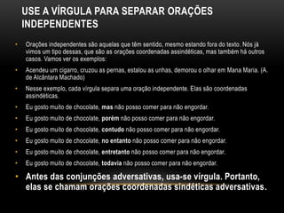 USE A VÍRGULA PARA SEPARAR ORAÇÕES
INDEPENDENTES
• Orações independentes são aquelas que têm sentido, mesmo estando fora do texto. Nós já
vimos um tipo dessas, que são as orações coordenadas assindéticas, mas também há outros
casos. Vamos ver os exemplos:
• Acendeu um cigarro, cruzou as pernas, estalou as unhas, demorou o olhar em Mana Maria. (A.
de Alcântara Machado)
• Nesse exemplo, cada vírgula separa uma oração independente. Elas são coordenadas
assindéticas.
• Eu gosto muito de chocolate, mas não posso comer para não engordar.
• Eu gosto muito de chocolate, porém não posso comer para não engordar.
• Eu gosto muito de chocolate, contudo não posso comer para não engordar.
• Eu gosto muito de chocolate, no entanto não posso comer para não engordar.
• Eu gosto muito de chocolate, entretanto não posso comer para não engordar.
• Eu gosto muito de chocolate, todavia não posso comer para não engordar.
• Antes das conjunções adversativas, usa-se vírgula. Portanto,
elas se chamam orações coordenadas sindéticas adversativas.
 
