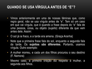 QUANDO SE USA VÍRGULA ANTES DE “E”?
• Vimos anteriormente em uma de nossas lâminas que, como
regra geral, não se usa vírgula antes de “e”. Tem só um caso
em que vai vírgula, que é quando a frase depois do “e” fala de
uma pessoa, coisa, ou objeto (sujeito) diferente da que vem
antes dele. Assim:
• O sol já ia fraco, e a tarde era amena. (Graça Aranha)
• Note que a primeira frase fala do sol, enquanto a segunda fala
da tarde. Os sujeitos são diferentes. Portanto, usamos
vírgula. Outro exemplo:
• A mulher morreu, e cada um dos filhos procurou o seu destino
(F. Namora)
• Mesmo caso, a primeira oração diz respeito à mulher, a
segunda aos filhos.
 