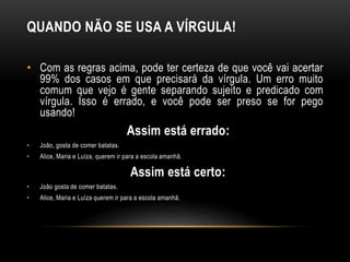 QUANDO NÃO SE USA A VÍRGULA!
• Com as regras acima, pode ter certeza de que você vai acertar
99% dos casos em que precisará da vírgula. Um erro muito
comum que vejo é gente separando sujeito e predicado com
vírgula. Isso é errado, e você pode ser preso se for pego
usando!
Assim está errado:
• João, gosta de comer batatas.
• Alice, Maria e Luíza, querem ir para a escola amanhã.
Assim está certo:
• João gosta de comer batatas.
• Alice, Maria e Luíza querem ir para a escola amanhã.
 