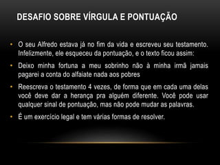 DESAFIO SOBRE VÍRGULA E PONTUAÇÃO
• O seu Alfredo estava já no fim da vida e escreveu seu testamento.
Infelizmente, ele esqueceu da pontuação, e o texto ficou assim:
• Deixo minha fortuna a meu sobrinho não à minha irmã jamais
pagarei a conta do alfaiate nada aos pobres
• Reescreva o testamento 4 vezes, de forma que em cada uma delas
você deve dar a herança pra alguém diferente. Você pode usar
qualquer sinal de pontuação, mas não pode mudar as palavras.
• É um exercício legal e tem várias formas de resolver.
 