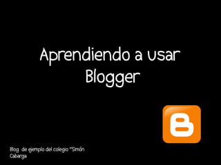 Aprendiendo a usar
                  Blogger


Blog de e
        jemplo del colegio “Simón
Cabarga
 