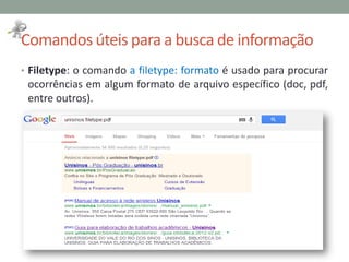 Comandos úteis para a busca de informação
• Filetype: o comando a filetype: formato é usado para procurar
ocorrências em algum formato de arquivo específico (doc, pdf,
entre outros).
 