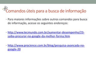 Comandos úteis para a busca de informação
• Para maiores informações sobre outros comandos para busca
de informação, acesse os seguintes endereços:
• http://www.tecmundo.com.br/aumentar-desempenho/23-
saiba-procurar-no-google-da-melhor-forma.htm
• http://www.procience.com.br/blog/pesquisa-avancada-no-
google-20
 