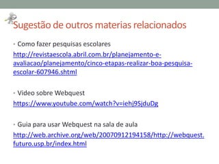 Sugestão de outros materias relacionados
• Como fazer pesquisas escolares
http://revistaescola.abril.com.br/planejamento-e-
avaliacao/planejamento/cinco-etapas-realizar-boa-pesquisa-
escolar-607946.shtml
• Video sobre Webquest
https://www.youtube.com/watch?v=iehj9SjduDg
• Guia para usar Webquest na sala de aula
http://web.archive.org/web/20070912194158/http://webquest.
futuro.usp.br/index.html
 