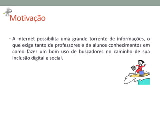 Motivação
• A internet possibilita uma grande torrente de informações, o
que exige tanto de professores e de alunos conhecimentos em
como fazer um bom uso de buscadores no caminho de sua
inclusão digital e social.
 