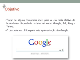 Objetivo
• Tratar de alguns comandos úteis para o uso mais efetivo de
buscadores disponíveis na internet como Google, Ask, Bing e
Yahoo.
• O buscador escolhido para esta apresentação é o Google.
 