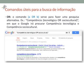 Comandos úteis para a busca de informação
• OR: o comando (a OR b) serve para fazer uma pesquisa
alternativa. Ex.: “Competência (tecnológica OR sociocultural)”,
em que o Google irá procurar Competência tecnológica e
Competência sociocultural.
 