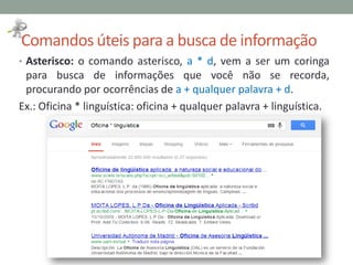 Comandos úteis para a busca de informação
• Asterisco: o comando asterisco, a * d, vem a ser um coringa
para busca de informações que você não se recorda,
procurando por ocorrências de a + qualquer palavra + d.
Ex.: Oficina * linguística: oficina + qualquer palavra + linguística.
 
