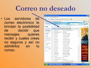 Correo no deseado Los servidores de correo electrónico te brindan la posibilidad de  decidir que mensajes quieres recibir y cuales crees no seguros y así no admitirlos en tu correo.  