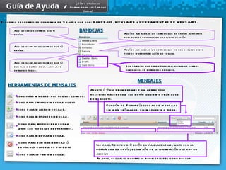 El cuerpo del correo se conforma de 3 partes que son: BANDEJAS, MENSAJES y HERRAMIENTAS DE MENSAJES. Aquí llegan los correos que te envían. Aquí se almacenan los correos que no envías al instante pero puedes enviarlos en una futura ocasión. Aquí se guardan los correos que tú envías. Aquí se almacenan los correos que no son seguros o que pueden tener información no segura.  Aquí se guardan los correos que tú eliminas o borras de la bandeja de entrada o Inbox. Son carpetas que sirven para administrar los correos eliminados, de borrador o enviados. BANDEJAS MENSAJES Icono para revisar si hay nuevos correos. Icono para crear un mensaje nuevo. Icono para marcar mensajes. Icono para responder mensaje. Icono para responder mensaje junto con todos los destinatarios. Icono para reenviar mensaje. Icono para eliminar mensaje ó enviar a la bandeja de papelera . Icono para imprimir mensaje. Asunto ó título del mensaje; para abrirlo solo necesitas hacer doble clic botón izquierdo del mouse en el asunto. Función de Filtrar búsquedas de mensajes sin leer, señalados, sin respuesta o todos. Indica el Remitente ó quién envía el mensaje, junto con la hora/fecha de envío, el tamaño de la información y si hay un archivo Adjunto, el cual lo identificas por medio del icono del clip. HERRAMIENTAS DE MENSAJES Guía de Ayuda  / ¿Cómo utilizar las Herramientas del Campus Virtual? 