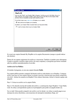 Se creará una carpeta llamada My DropBox en la carpeta Documentos (aunque se puede indicar 
otro destino). 
Dentro de esa carpeta copiaremos los archivos a sincronizar. También se pueden crear subcarpetas. 
Cuando se guarda o modifica algún archivo de esa(s) carpeta(s), el programa que hemos instalado 
sube los cambios automáticamente al servidor. 
Archivos de Uso Público: 
Al instalar el programa, se crea una carpeta llamada Public. 
Esa carpeta pública permite compartir fácilmente archivos individuales en su Dropbox. Cualquier 
archivo que puso en esta carpeta obtiene su propia conexión a Internet para que pueda compartirlo 
con otros - incluso los usuarios no Dropbox! Esos enlaces funcionan, incluso si nuestro equipo está 
apagado. 
Paso 1: Colocar un archivo en la carpeta Public. 
Paso 2: Clic derecho encima del nombre del archivo, a continuación elegir Dropbox> Copy Public 
Link. En enlace correspondiente queda en el portapapeles para poder ser pegado donde sea. 
Eso es todo! Ahora puede compartir este archivo con los demás: ese enlace se puede pegar en un 
mensaje de correo electrónico, conversaciones de mensajería instantánea, blogs, etc! 
Prof. A/P Paola Bruccoleri Noviembre 2010 6 
 