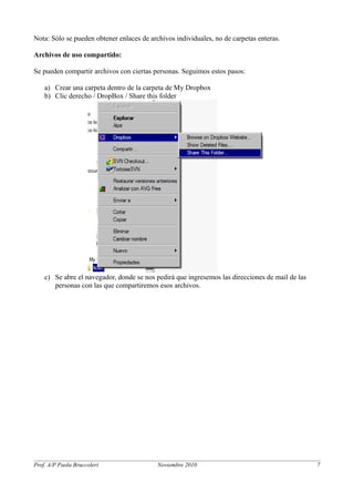 Nota: Sólo se pueden obtener enlaces de archivos individuales, no de carpetas enteras. 
Archivos de uso compartido: 
Se pueden compartir archivos con ciertas personas. Seguimos estos pasos: 
a) Crear una carpeta dentro de la carpeta de My Dropbox 
b) Clic derecho / DropBox / Share this folder 
c) Se abre el navegador, donde se nos pedirá que ingresemos las direcciones de mail de las 
personas con las que compartiremos esos archivos. 
Prof. A/P Paola Bruccoleri Noviembre 2010 7 
 