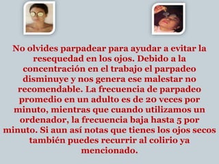 No olvides parpadear para ayudar a evitar la resequedad en los ojos. Debido a la concentración en el trabajo el parpadeo disminuye y nos genera ese malestar no recomendable. La frecuencia de parpadeo promedio en un adulto es de 20 veces por minuto, mientras que cuando utilizamos un ordenador, la frecuencia baja hasta 5 por minuto. Si aun así notas que tienes los ojos secos también puedes recurrir al colirio ya mencionado. 