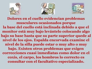 Dolores en el cuello evidencian problemas musculares ocasionados porquela base del cuello está inclinada debido a que el monitor está muy bajo levántelo colocando algo bajo su base hasta que su parte superior quede al nivel de los ojos. Espalda encorvada examine el nivel de la silla puede estar o muy alto o muy bajo. Existen otros problemas que exigen correcciones cuasi inmediatas como dolor en el coxis, el carpo, los hombros lo correcto es consultar con el facultativo especializado. 