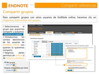 Compartir referencias
Compartir grupos
Para compartir grupos con otros usuarios de EndNote online, hacemos clic en
Organizar, Administrar mis grupos.
Seleccionamos el
grupo que queremos
compartir y pulsamos
.
Introducimos los
correos electrónicos
de los usuarios de
EndNote online con
quienes lo queremos
compartir.
Elegimos darles
permisos de Lectura o
de Lectura y escritura.
 