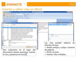 Citar
Insertar y editar citas en Word
Nos colocamos en el lugar del
documento donde queramos insertar
la cita y pulsamos el icono .
Las citas pueden editarse de
distintas formas:
Añadir prefijos y sufijos, números
de páginas…
Omitir el autor
Insertar citas múltiples…
 