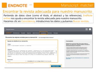 Manuscript matcher
Encontrar la revista adecuada para nuestro manuscrito
Partiendo de datos clave (como el título, el abstract y las referencias), EndNote
online nos ayuda a encontrar la revista adecuada para nuestro manuscrito.
Hacemos clic en Coincidencia, introducimos los datos y pulsamos Buscar revistas.
 