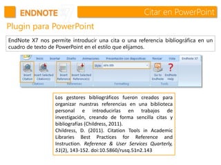 Citar en PowerPoint
Plugin para PowerPoint
EndNote X7 nos permite introducir una cita o una referencia bibliográfica en un
cuadro de texto de PowerPoint en el estilo que elijamos.
Los gestores bibliográficos fueron creados para
organizar nuestras referencias en una biblioteca
personal e introducirlas en trabajos de
investigación, creando de forma sencilla citas y
bibliografías (Childress, 2011).
Childress, D. (2011). Citation Tools in Academic
Libraries Best Practices for Reference and
Instruction. Reference & User Services Quarterly,
51(2), 143-152. doi:10.5860/rusq.51n2.143
 