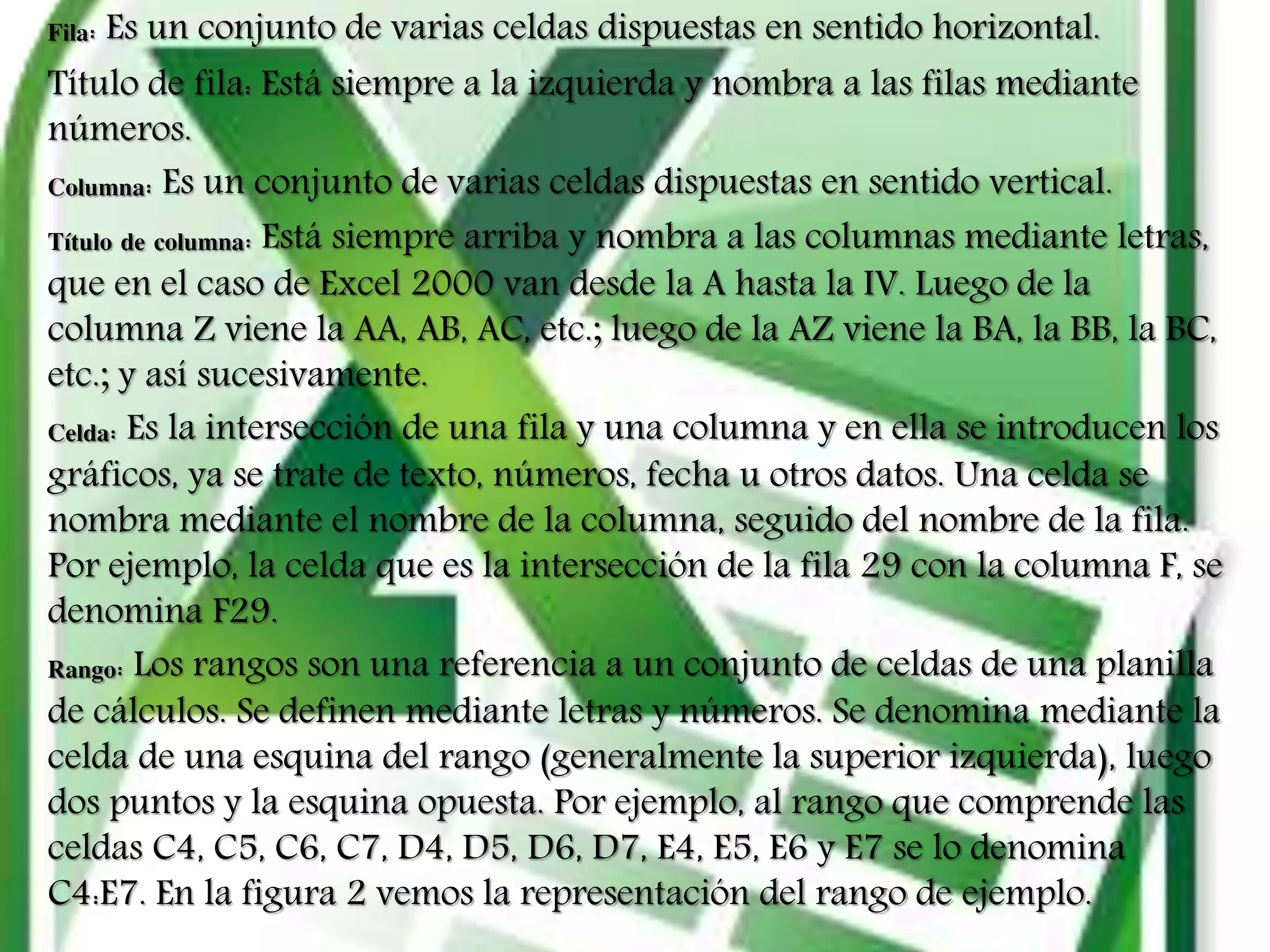 Fila: Es un conjunto de varias celdas dispuestas en sentido horizontal.
Título de fila: Está siempre a la izquierda y nombra a las filas mediante
números.
Columna: Es un conjunto de varias celdas dispuestas en sentido vertical.
Título de columna: Está siempre arriba y nombra a las columnas mediante letras,
que en el caso de Excel 2000 van desde la A hasta la IV. Luego de la
columna Z viene la AA, AB, AC, etc.; luego de la AZ viene la BA, la BB, la BC,
etc.; y así sucesivamente.
Celda: Es la intersección de una fila y una columna y en ella se introducen los
gráficos, ya se trate de texto, números, fecha u otros datos. Una celda se
nombra mediante el nombre de la columna, seguido del nombre de la fila.
Por ejemplo, la celda que es la intersección de la fila 29 con la columna F, se
denomina F29.
Rango: Los rangos son una referencia a un conjunto de celdas de una planilla
de cálculos. Se definen mediante letras y números. Se denomina mediante la
celda de una esquina del rango (generalmente la superior izquierda), luego
dos puntos y la esquina opuesta. Por ejemplo, al rango que comprende las
celdas C4, C5, C6, C7, D4, D5, D6, D7, E4, E5, E6 y E7 se lo denomina
C4:E7. En la figura 2 vemos la representación del rango de ejemplo.
 
