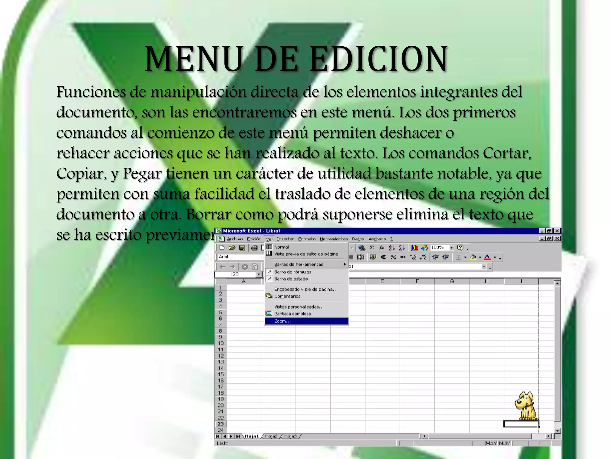 MENU DE EDICION
Funciones de manipulación directa de los elementos integrantes del
documento, son las encontraremos en este menú. Los dos primeros
comandos al comienzo de este menú permiten deshacer o
rehacer acciones que se han realizado al texto. Los comandos Cortar,
Copiar, y Pegar tienen un carácter de utilidad bastante notable, ya que
permiten con suma facilidad el traslado de elementos de una región del
documento a otra. Borrar como podrá suponerse elimina el texto que
se ha escrito previamente.
 