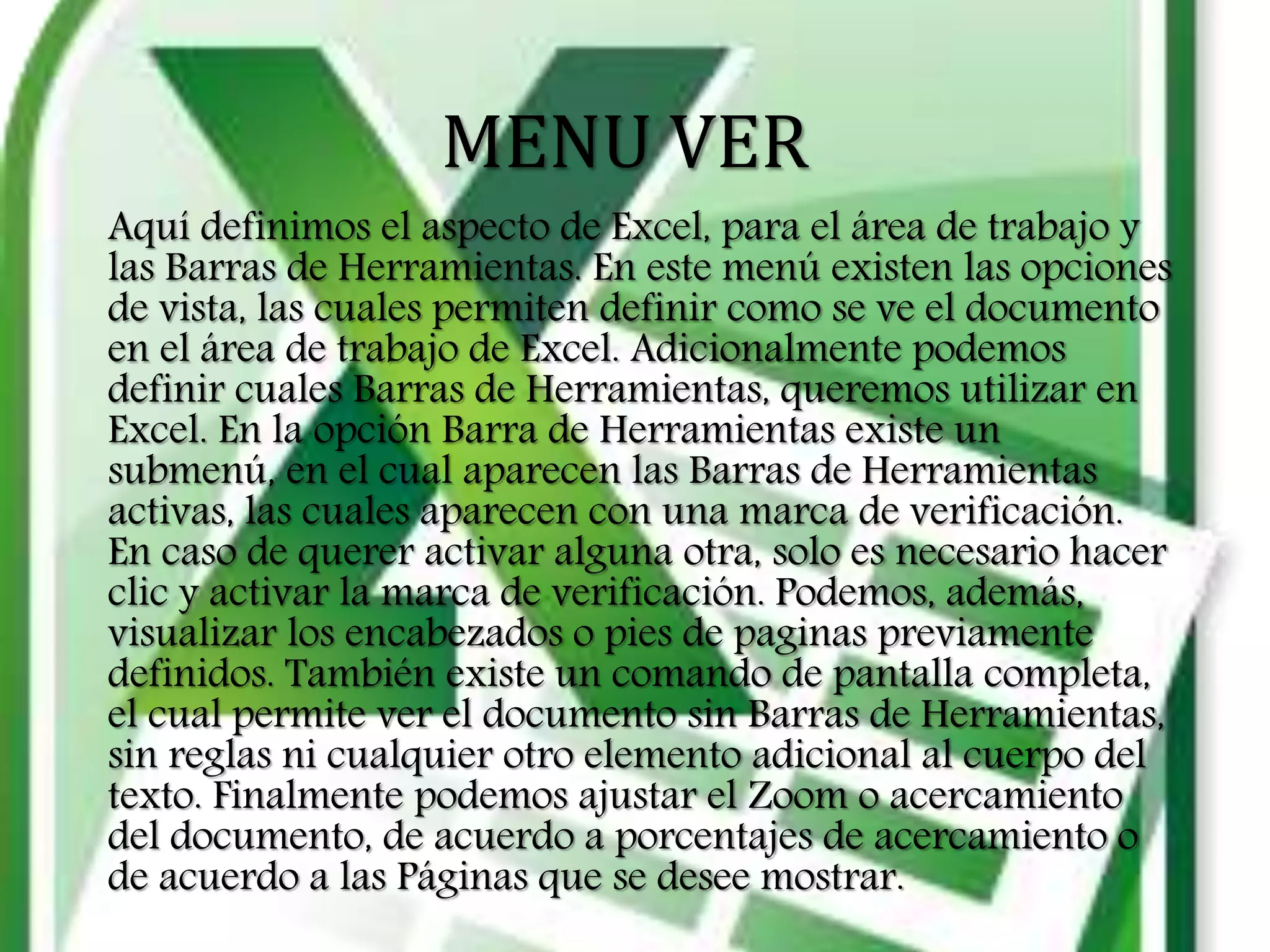 MENU VER
Aquí definimos el aspecto de Excel, para el área de trabajo y
las Barras de Herramientas. En este menú existen las opciones
de vista, las cuales permiten definir como se ve el documento
en el área de trabajo de Excel. Adicionalmente podemos
definir cuales Barras de Herramientas, queremos utilizar en
Excel. En la opción Barra de Herramientas existe un
submenú, en el cual aparecen las Barras de Herramientas
activas, las cuales aparecen con una marca de verificación.
En caso de querer activar alguna otra, solo es necesario hacer
clic y activar la marca de verificación. Podemos, además,
visualizar los encabezados o pies de paginas previamente
definidos. También existe un comando de pantalla completa,
el cual permite ver el documento sin Barras de Herramientas,
sin reglas ni cualquier otro elemento adicional al cuerpo del
texto. Finalmente podemos ajustar el Zoom o acercamiento
del documento, de acuerdo a porcentajes de acercamiento o
de acuerdo a las Páginas que se desee mostrar.
 