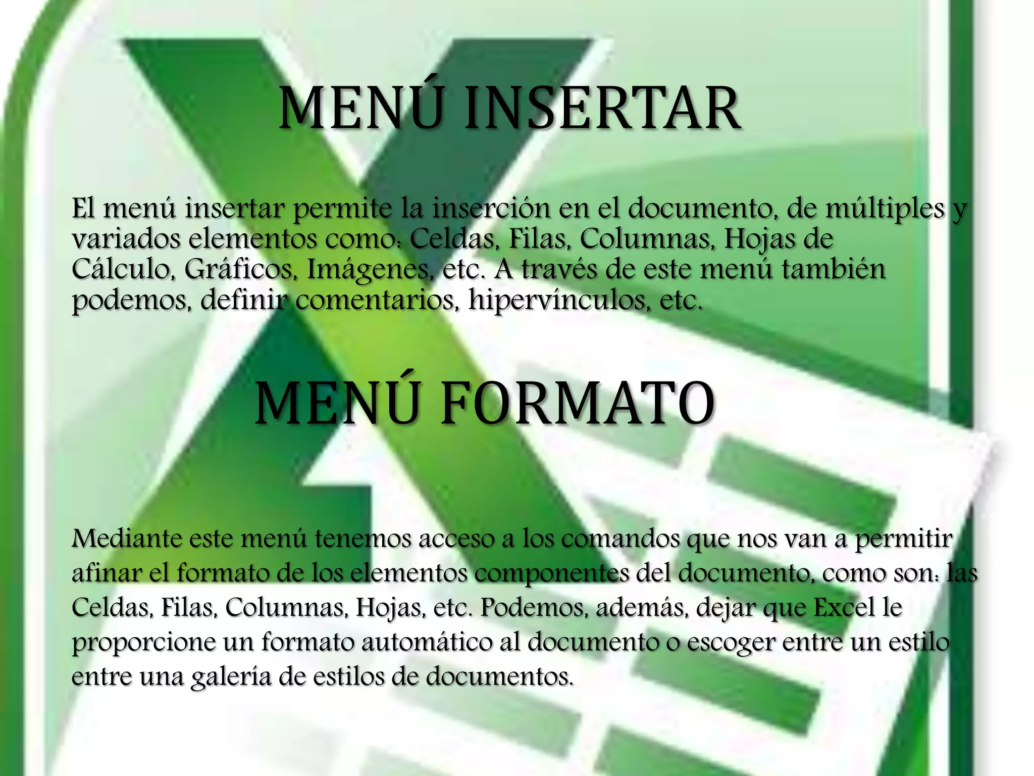 MENÚ INSERTAR
El menú insertar permite la inserción en el documento, de múltiples y
variados elementos como: Celdas, Filas, Columnas, Hojas de
Cálculo, Gráficos, Imágenes, etc. A través de este menú también
podemos, definir comentarios, hipervínculos, etc.
MENÚ FORMATO
Mediante este menú tenemos acceso a los comandos que nos van a permitir
afinar el formato de los elementos componentes del documento, como son: las
Celdas, Filas, Columnas, Hojas, etc. Podemos, además, dejar que Excel le
proporcione un formato automático al documento o escoger entre un estilo
entre una galería de estilos de documentos.
 