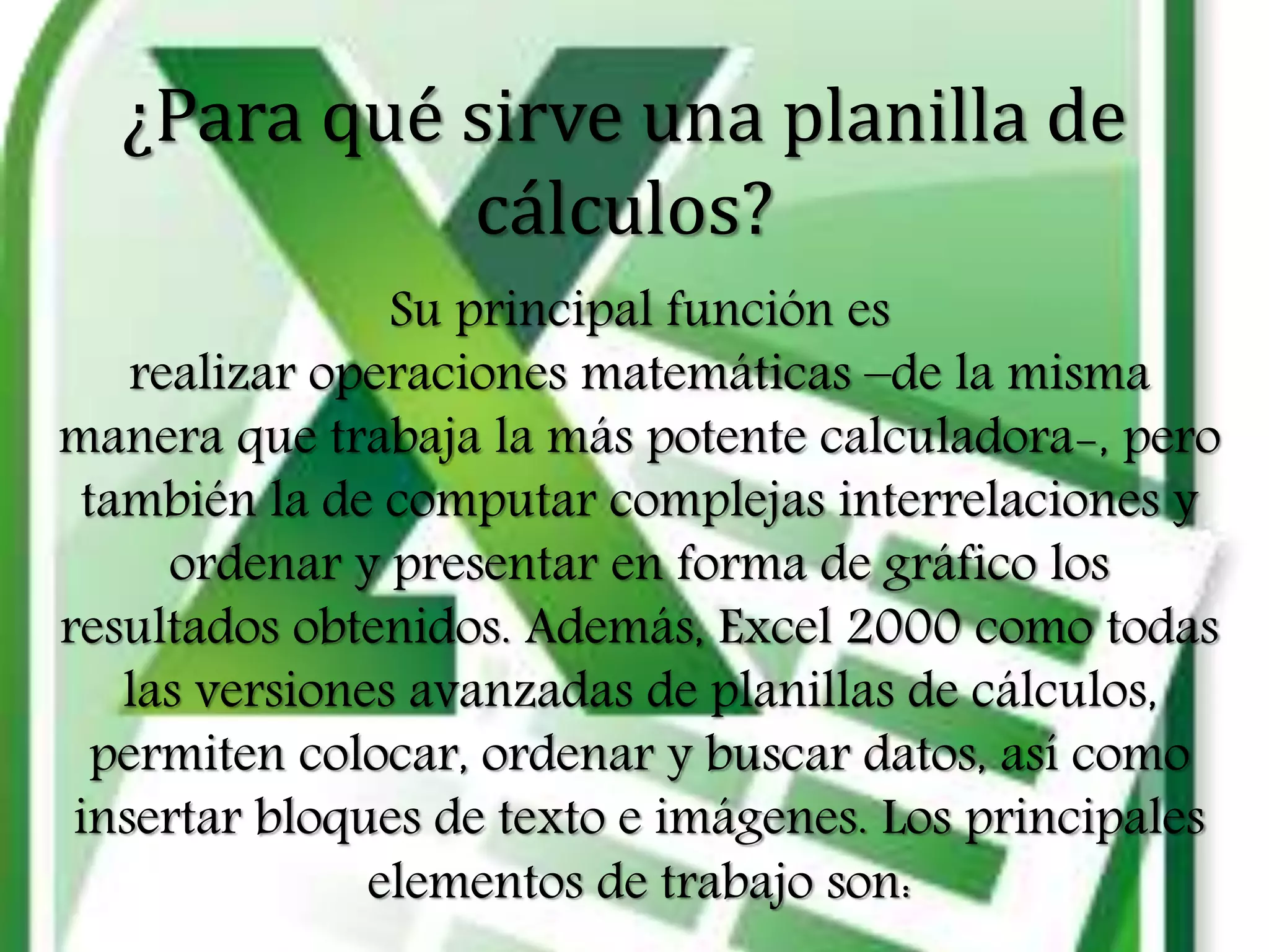 ¿Para qué sirve una planilla de
cálculos?
Su principal función es
realizar operaciones matemáticas –de la misma
manera que trabaja la más potente calculadora-, pero
también la de computar complejas interrelaciones y
ordenar y presentar en forma de gráfico los
resultados obtenidos. Además, Excel 2000 como todas
las versiones avanzadas de planillas de cálculos,
permiten colocar, ordenar y buscar datos, así como
insertar bloques de texto e imágenes. Los principales
elementos de trabajo son:
 