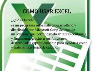 COMO USAR EXCEL
¿Qué es Excel?
es un programa informático desarrollado y
distribuido por Microsoft Corp. Se trata de
un software que permite realizar tareas contables
y financieras gracias a sus funciones,
desarrolladas específicamente para ayudar a crear
y trabajar con hojas de cálculo.
 