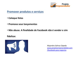 Promover produtos e serviços
• Coloque fotos
• Promova seus lançamentos
• Não abuse. A finalidade de Facebook não é vender e sim
fidelizar.
Alejandro Salinas Cépeda
www.projetoempreendedor.com
/facebook-para-negocios
 