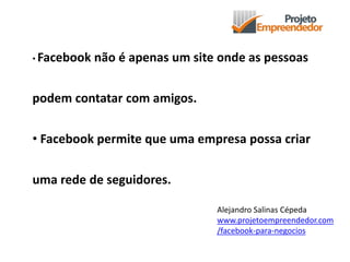 • Facebook não é apenas um site onde as pessoas
podem contatar com amigos.
• Facebook permite que uma empresa possa criar
uma rede de seguidores.
Alejandro Salinas Cépeda
www.projetoempreendedor.com
/facebook-para-negocios
 