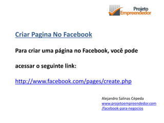 Criar Pagina No Facebook
Para criar uma página no Facebook, você pode
acessar o seguinte link:
http://www.facebook.com/pages/create.php
Alejandro Salinas Cépeda
www.projetoempreendedor.com
/facebook-para-negocios
 