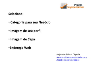 Selecione:
• Categoria para seu Negócio
• Imagem de seu perfil
• Imagem de Capa
•Endereço Web
Alejandro Salinas Cépeda
www.projetoempreendedor.com
/facebook-para-negocios
 