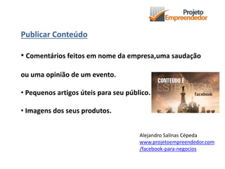 Publicar Conteúdo
• Comentários feitos em nome da empresa,uma saudação
ou uma opinião de um evento.
• Pequenos artigos úteis para seu público.
• Imagens dos seus produtos.
Alejandro Salinas Cépeda
www.projetoempreendedor.com
/facebook-para-negocios
 